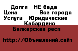 Долги - НЕ беда ! › Цена ­ 1 000 - Все города Услуги » Юридические   . Кабардино-Балкарская респ.